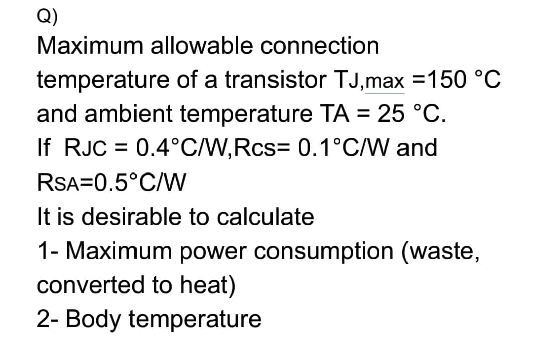 Q)
Maximum allowable connection
temperature of a transistor TJ,max =150 °C
and ambient temperature TA = 25 °C.
If RJC = 0.4°C/W,Rcs= 0.1°C/W and
RSA=0.5°C/W
It is desirable to calculate
1- Maximum power consumption (waste,
converted to heat)
2- Body temperature
