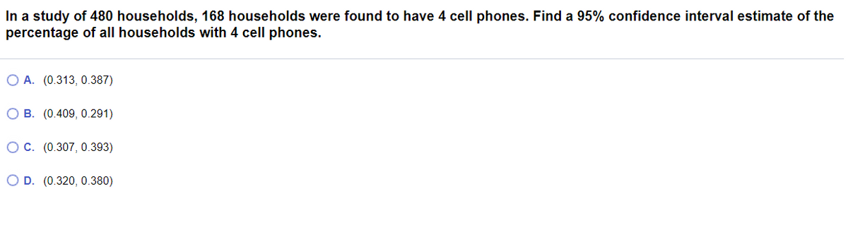 In a study of 480 households, 168 households were found to have 4 cell phones. Find a 95% confidence interval estimate of the
percentage of all households with 4 cell phones.
O A. (0.313, 0.387)
O B. (0.409, 0.291)
OC. (0.307, 0.393)
O D. (0.320, 0.380)
