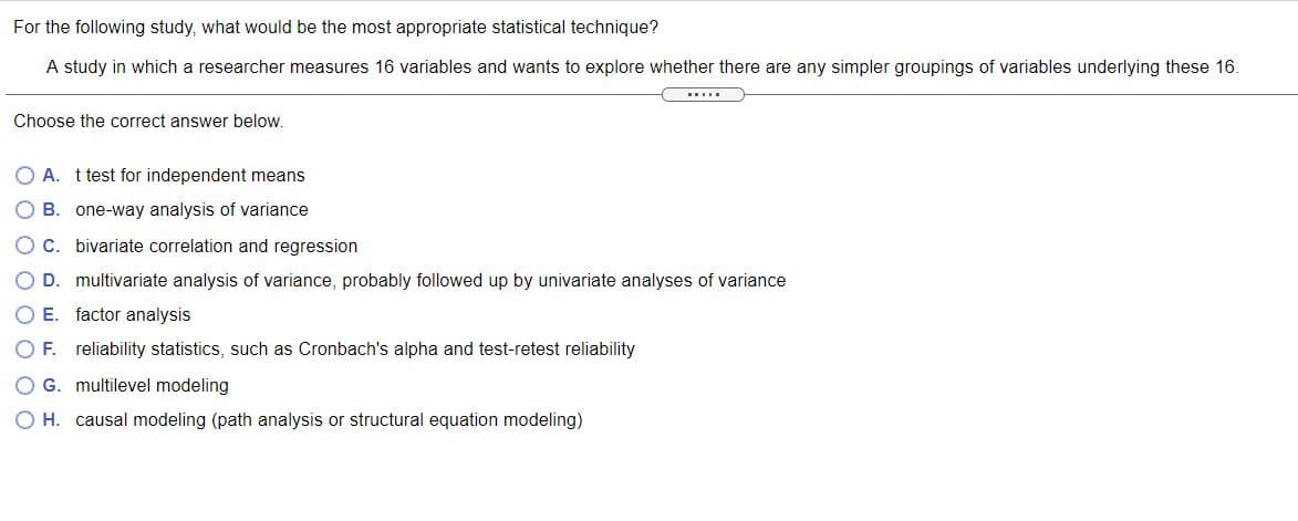 For the following study, what would be the most appropriate statistical technique?
A study in which a researcher measures 16 variables and wants to explore whether there are any simpler groupings of variables underlying these 16.
Choose the correct answer below.
O A. t test for independent means
OB
one-way analysis of variance
OC. bivariate correlation and regression
O D. multivariate analysis of variance, probably followed up by univariate analyses of variance
O E. factor analysis
O F. reliability statistics, such as Cronbach's alpha and test-retest reliability
O G. multilevel modeling
O H. causal modeling (path analysis or structural equation modeling)
