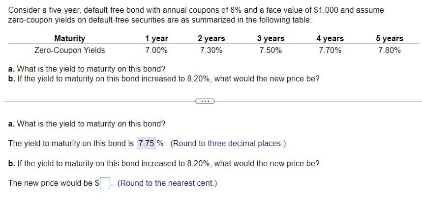 Consider a five-year, default-free bond with annual coupons of 8% and a face value of $1,000 and assume
zero-coupon yields on default-free securities are as summarized in the following table:
Maturity
Zero-Coupon Yields
1 year
7.00%
2 years
7.30%
3 years
7.50%
4 years
7.70%
a. What is the yield to maturity on this bond?
b. If the yield to maturity on this bond increased to 8.20%, what would the new price be?
a. What is the yield to maturity on this bond?
The yield to maturity on this bond is 7.75 %. (Round to three decimal places.)
b. If the yield to maturity on this bond increased to 8.20%, what would the new price be?
The new price would be $
(Round to the nearest cent.)
5 years
7.80%