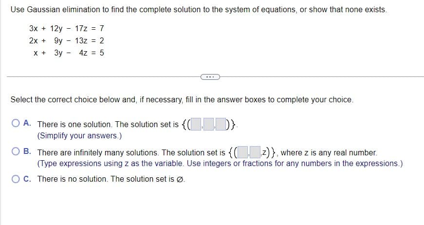 Use Gaussian elimination to find the complete solution to the system of equations, or show that none exists.
3x+12y 17z = 7
2x + 9y - 13z = 2
x + 3y -
4z = 5
-
Select the correct choice below and, if necessary, fill in the answer boxes to complete your choice.
O A. There is one solution. The solution set is {(
(Simplify your answers.)
B.
There are infinitely many solutions. The solution set is {(z)}, where z is any real number.
(Type expressions using z as the variable. Use integers or fractions for any numbers in the expressions.)
O C. There is no solution. The solution set is Ø.