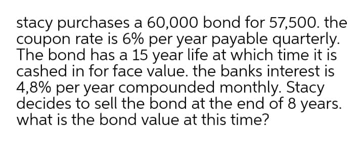 stacy purchases a 60,000 bond for 57,500. the
coupon rate is 6% per year payable quarterly.
The bond has a 15 year life at which time it is
cashed in for face value. the banks interest is
4,8% per year compounded monthly. Stacy
decides to sell the bond at the end of 8 years.
what is the bond value at this time?

