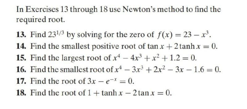 In Exercises 13 through 18 use Newton's method to find the
required root.
13. Find 231/3 by solving for the zero of f(x) = 23 – x'.
14. Find the smallest positive root of tan x +2 tanh x = 0.
15. Find the largest root of x - 4x + x2 + 1.2 = 0.
16. Find the smallest root of x – 3x + 2x2 – 3x – 1.6 = 0.
17. Find the root of 3x – e-x,
18. Find the root of 1+ tanh x
= 0.
%3D
– 2 tanx = 0.
-

