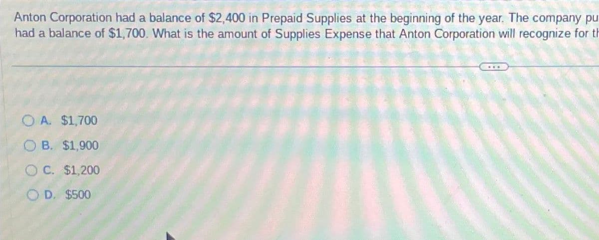 Anton Corporation had a balance of $2,400 in Prepaid Supplies at the beginning of the year. The company pu
had a balance of $1,700. What is the amount of Supplies Expense that Anton Corporation will recognize for th
OA. $1,700
OB. $1,900
OC. $1,200
OD. $500