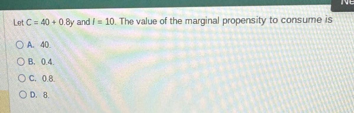 Let C 40+ 0.8y and I = 10. The value of the marginal propensity to consume is
OA. 40.
OB. 0.4.
OC. 0.8.
OD. 8.