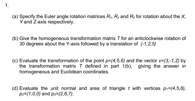 (a) Specify the Euler angle rotation matrices Rx, Ry and Rz for rotation about the X,
Y and Z-axis respectively.
(b) Give the homogeneous transformation matrix T for an anticlockwise rotation of
30 degrees about the Y-axis followed by a translation of (-1,2,5)
(c) Evaluate the transformation of the point p=(4,5,6) and the vector v=(3,-1,2) by
the transformation matrix T defined in part 1(b), giving the answer in
homogeneous and Euclidean coordinates.
(d) Evaluate the unit normal and area of triangle t with vertices p1=(4,5,6),
p2=(1,0,0) and p3=(2,6,7).
