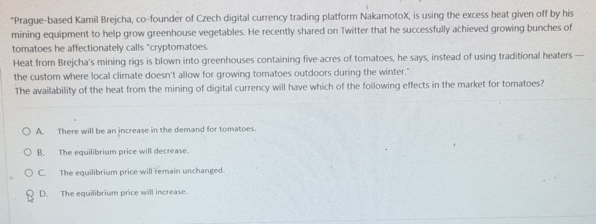 "Prague-based Kamil Brejcha, co-founder of Czech digital currency trading platform NakamotoX, is using the excess heat given off by his
mining equipment to help grow greenhouse vegetables. He recently shared on Twitter that he successfully achieved growing bunches of
tomatoes he affectionately calls "cryptomatoes.
Heat from Brejcha's mining rigs is blown into greenhouses containing five acres of tomatoes, he says, instead of using traditional heaters-
the custom where local climate doesn't allow for growing tomatoes outdoors during the winter."
The availability of the heat from the mining of digital currency will have which of the following effects in the market for tomatoes?
O A.
There will be an increase in the demand for tomatoes.
O B.
The equilibrium price will decrease.
○ C.
The equilibrium price will remain unchanged.
D.
The equilibrium price will increase.