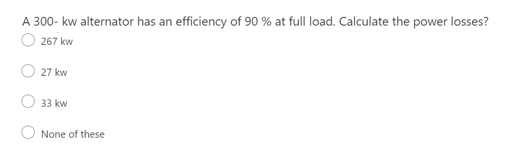 A 300- kw alternator has an efficiency of 90 % at full load. Calculate the power losses?
267 kw
27 kw
33 kw
None of these
