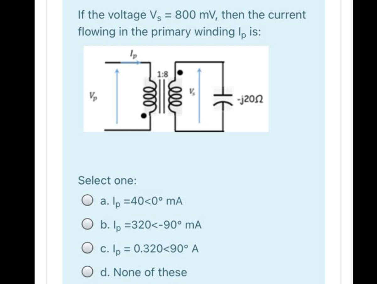 If the voltage Vs = 800 mV, then the current
flowing in the primary winding Ip, is:
1:8
-j202
Select one:
a. Ip =40<0° mA
O b. Ip =320<-90° mA
O c. Ip = 0.320<90° A
%3D
O d. None of these
ll
