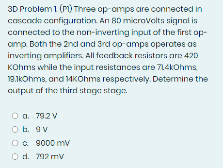 3D Problem 1. (P1) Three op-amps are connected in
cascade configuration. An 80 microVolts signal is
connected to the non-inverting input of the first op-
amp. Both the 2nd and 3rd op-amps operates as
inverting amplifiers. All feedback resistors are 420
KOhms while the input resistances are 71.4kOhms,
19.1kOhms, and 14kOhms respectively. Determine the
output of the third stage stage.
O a. 79.2 V
O b. 9 V
O c. 9000 mV
O d. 792 mV