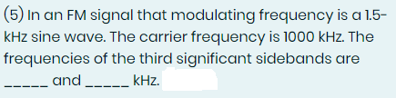 (5) In an FM signal that modulating frequency is a 1.5-
kHz sine wave. The carrier frequency is 1000 kHz. The
frequencies of the third significant sidebands are
and _____ kHz.