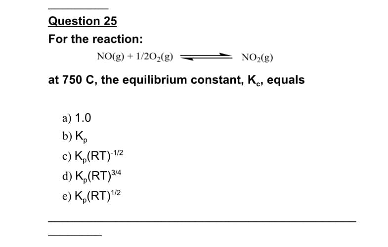 Question 25
For the reaction:
NO(g) + 1/20,(g)
NO2(g)
at 750 C, the equilibrium constant, K., equals
а) 1.0
b) К,
c) K,(RT)12
d) K,(RT)³14
e) K,(RT)12
