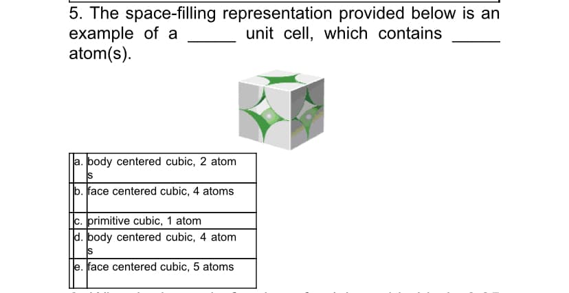 5. The space-filling representation provided below is an
example of a
atom(s).
unit cell, which contains
a. body centered cubic, 2 atom
IS
b. face centered cubic, 4 atoms
c. primitive cubic, 1 atom
d. body centered cubic, 4 atom
IS
e. face centered cubic, 5 atoms
