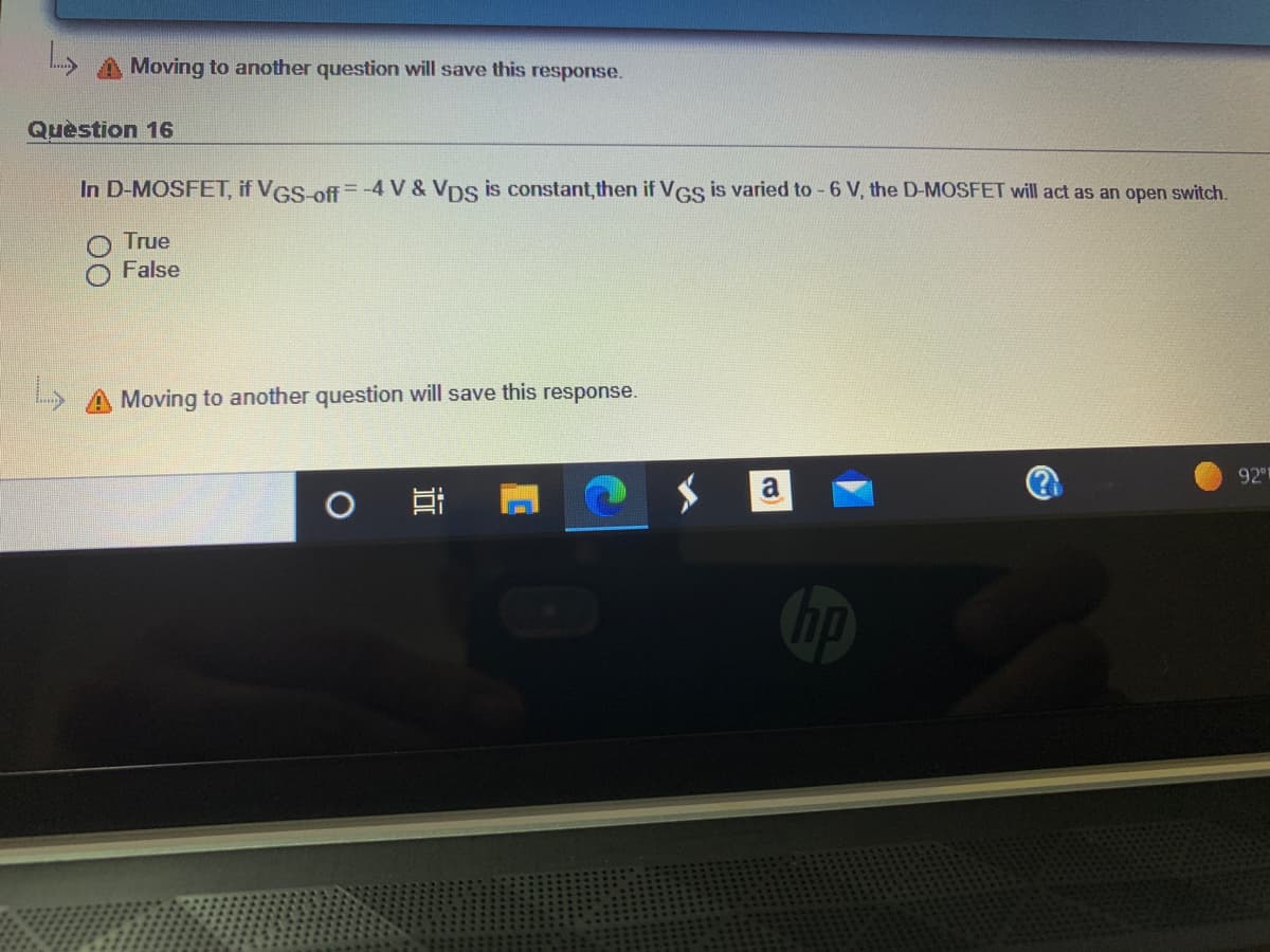 Moving to another question will save this response.
Quèstion 16
In D-MOSFET, if VGS off =-4 V & VDs is constant,then if VGs is varied to - 6 V, the D-MOSFET will act as an open switch.
True
False
L> A Moving to another question will save this response.
92
a
Chp
