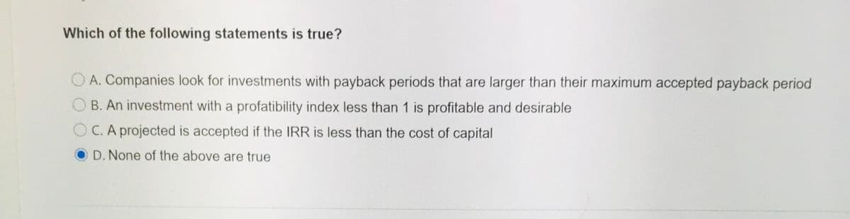 Which of the following statements is true?
A. Companies look for investments with payback periods that are larger than their maximum accepted payback period
B. An investment with a profatibility index less than 1 is profitable and desirable
OC. A projected is accepted if the IRR is less than the cost of capital
O D. None of the above are true
