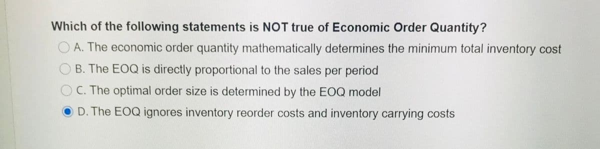 Which of the following statements is NOT true of Economic Order Quantity?
O A. The economic order quantity mathematically determines the minimum total inventory cost
B. The EOQ is directly proportional to the sales per period
O C. The optimal order size is determined by the EOQ model
D. The EOQ ignores inventory reorder costs and inventory carrying costs
