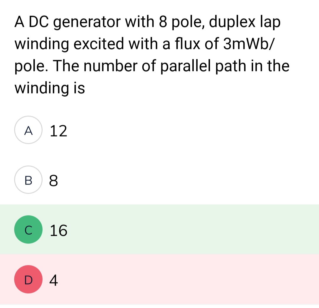 A DC generator with 8 pole, duplex lap
winding excited with a flux of 3mWb/
pole. The number of parallel path in the
winding is
A
12
B 8
C
16
D 4