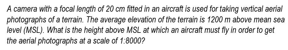 A camera with a focal length of 20 cm fitted in an aircraft is used for taking vertical aerial
photographs of a terrain. The average elevation of the terrain is 1200 m above mean sea
level (MSL). What is the height above MSL at which an aircraft must fly in order to get
the aerial photographs at a scale of 1:8000?