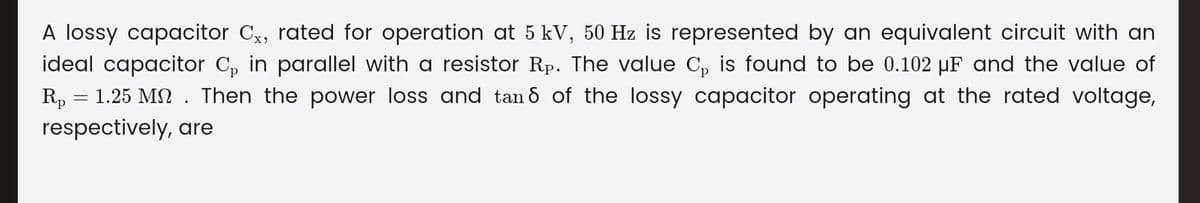 A lossy capacitor Cx, rated for operation at 5 kV, 50 Hz is represented by an equivalent circuit with an
ideal capacitor C₁ in parallel with a resistor Rp. The value Cp is found to be 0.102 µF and the value of
R₂ = 1.25 Mn. Then the power loss and tan 8 of the lossy capacitor operating at the rated voltage,
Rp
respectively, are