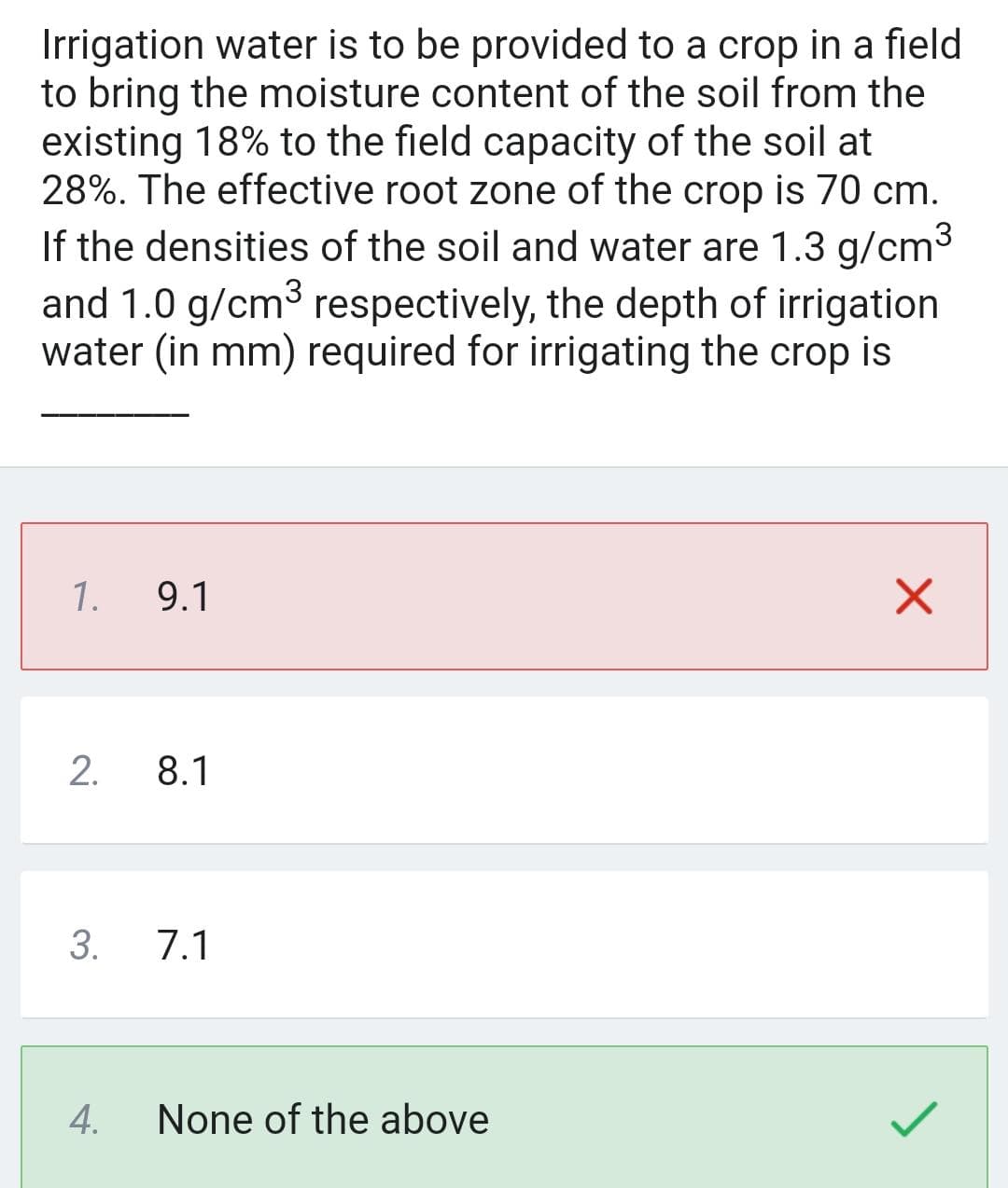 Irrigation water is to be provided to a crop in a field
to bring the moisture content of the soil from the
existing 18% to the field capacity of the soil at
28%. The effective root zone of the crop is 70 cm.
If the densities of the soil and water are 1.3 g/cm³
and 1.0 g/cm³ respectively, the depth of irrigation
water (in mm) required for irrigating the crop is
1.
9.1
2. 8.1
3. 7.1
4.
None of the above
X