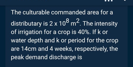 The culturable commanded area for a
distributary
is 2 x 108 m². The intensity
of irrigation for a crop is 40%. If k or
water depth and k or period for the crop
are 14cm and 4 weeks, respectively, the
peak demand discharge is
