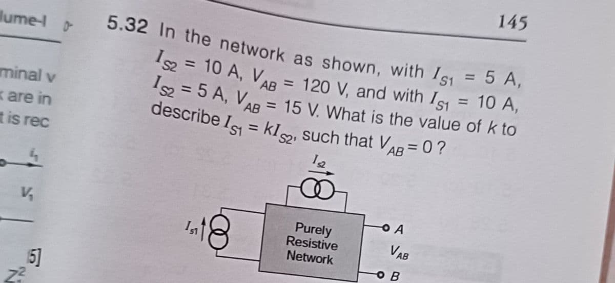 lume-l -
minal v
k are in
t is rec
4
V₂
15]
Z²
5.32 In the network as shown, with Is1 = 5 A,
IS2 = 10 A, VAB = 120 V, and with Is1 = 10 A,
152 = 5 A, VAB = 15 V. What is the value of k to
describe Is=kIs, such that VAB=0?
12
151
Purely
Resistive
Network
O A
VAB
ов
145