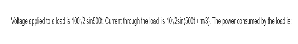 Voltage applied to a load is 10012 sin500t. Current through the load is 10/2sin(500t + T/3). The power consumed by the load is: