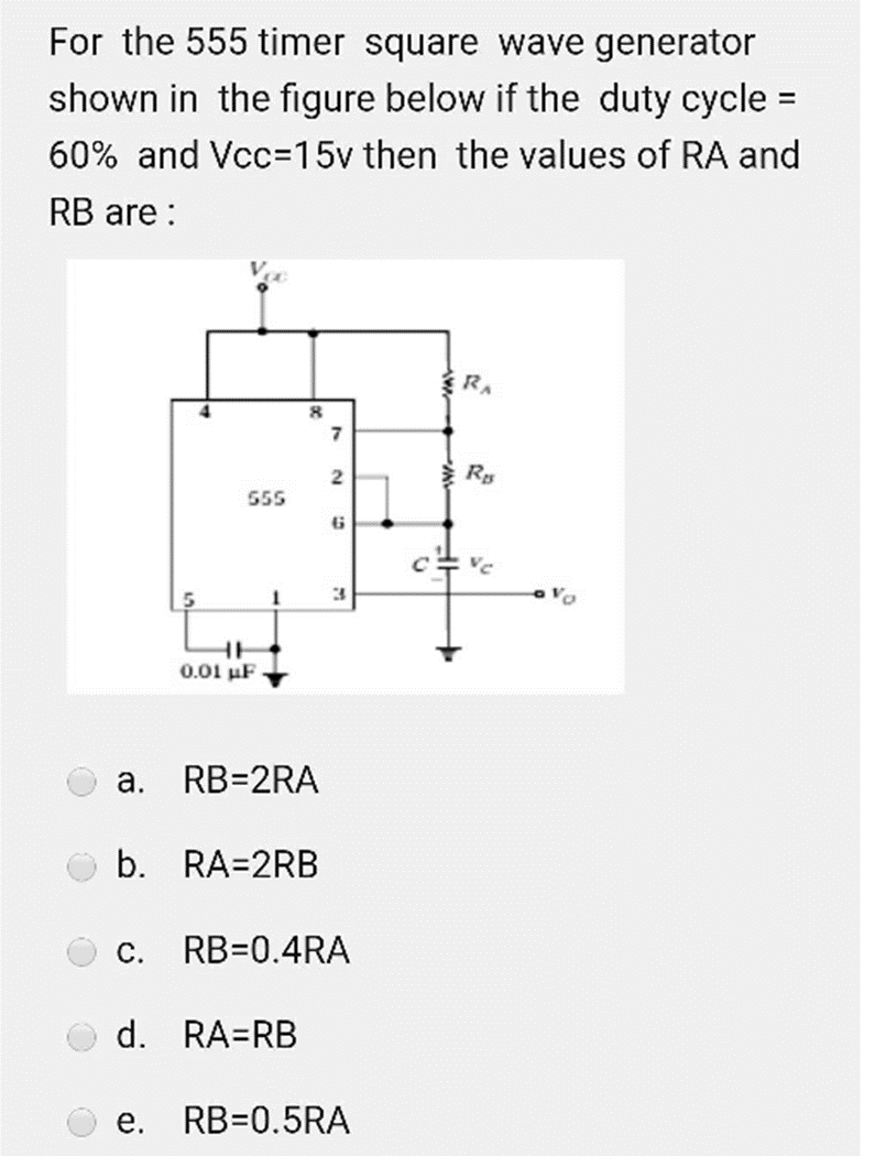 For the 555 timer square wave generator
shown in the figure below if the duty cycle =
60% and Vcc=15v then the values of RA and
RB are:
555
HH
0.01 µF
8
a. RB=2RA
b. RA=2RB
d. RA=RB
7
2
B
3
C. RB=0.4RA
e. RB=0.5RA
2
RA
RB
Ve
