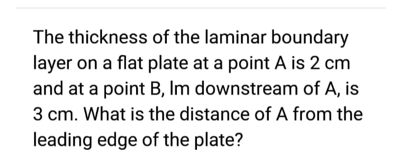 The thickness of the laminar boundary
layer on a flat plate at a point A is 2 cm
and at a point B, Im downstream of A, is
3 cm. What is the distance of A from the
leading edge of the plate?