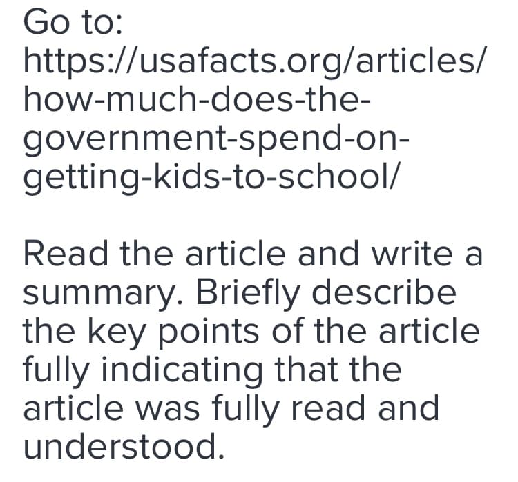 Go to:
https://usafacts.org/articles/
how-much-does-the-
government-spend-on-
getting-kids-to-school/
Read the article and write a
summary. Briefly describe
the key points of the article
fully indicating that the
article was fully read and
understood.
