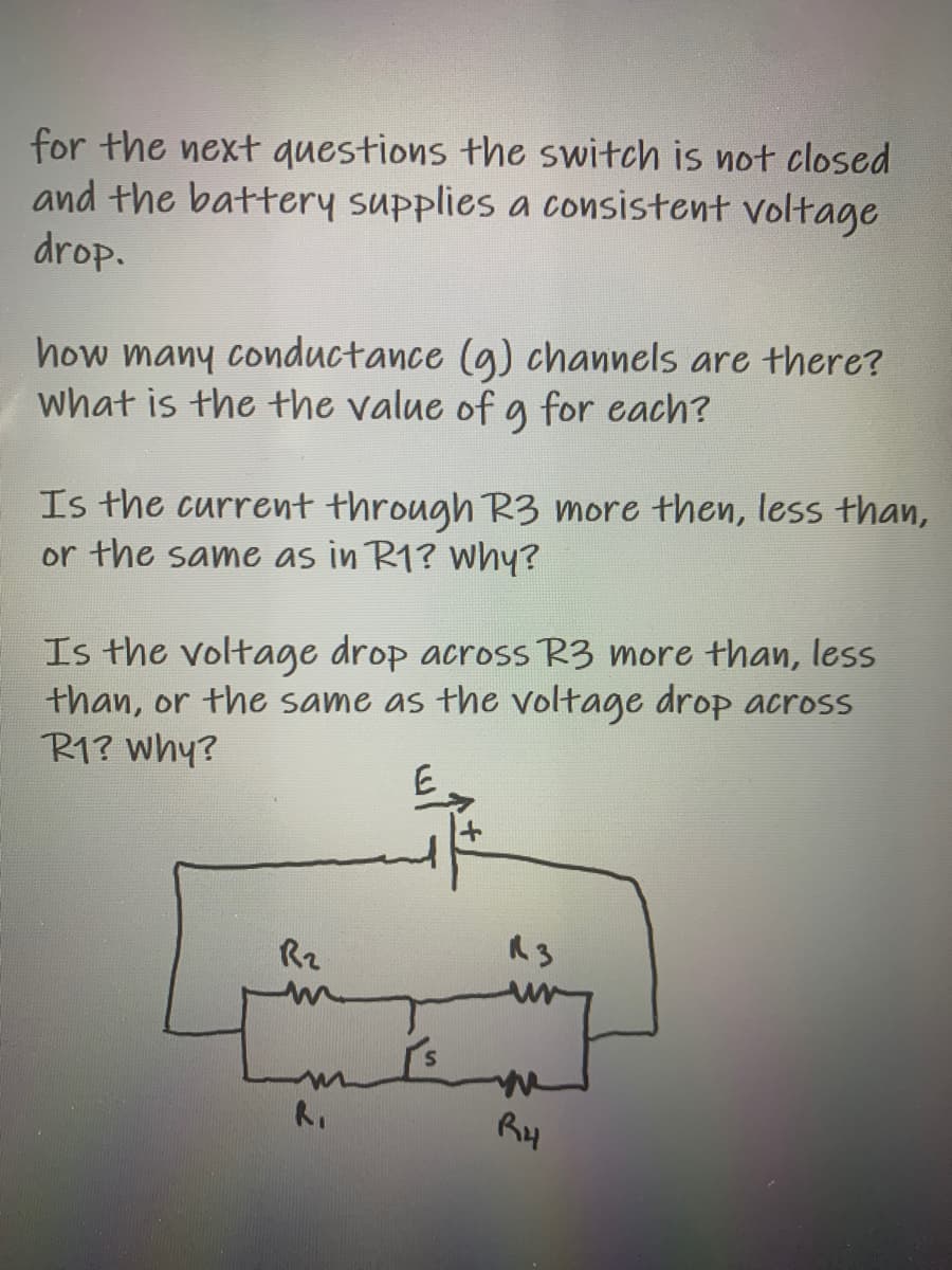 for the next questions the switch is not closed
and the battery supplies a consistent voltage
drop.
how many conductance (g) channels are there?
what is the the value of g for each?
Is the current through R3 more then, less than,
or the same as in R1? why?
Is the voltage drop across R3 more than, less
than, or the same as the voltage drop across
R1? Why?
R2
Ry
