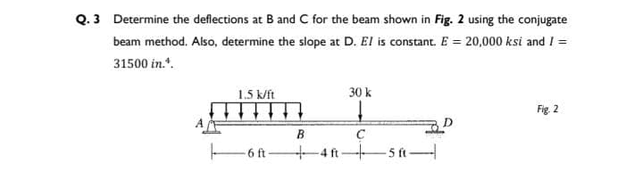 Q. 3 Determine the deflections at B and C for the beam shown in Fig. 2 using the conjugate
beam method. Also, determine the slope at D. El is constant. E = 20,000ksi and I =
31500 in.¹.
1.5 k/ft
H
-6 ft
30 k
B
+4ft-
C
-5 ft-
Fig. 2
