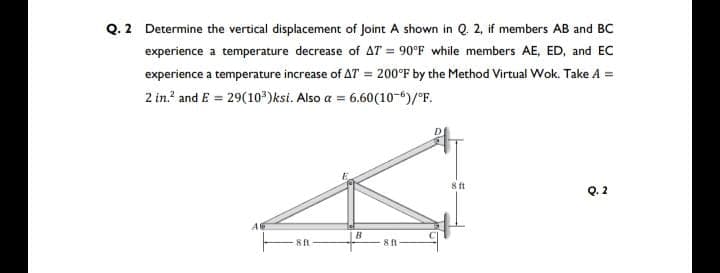 Q. 2 Determine the vertical displacement of Joint A shown in Q. 2, if members AB and BC
experience a temperature decrease of AT = 90°F while members AE, ED, and EC
experience a temperature increase of AT = 200°F by the Method Virtual Wok. Take A =
2 in.² and E = 29(10³)ksi. Also a = 6.60(10-6)/°F.
8 ft
Q. 2
B
8 ft