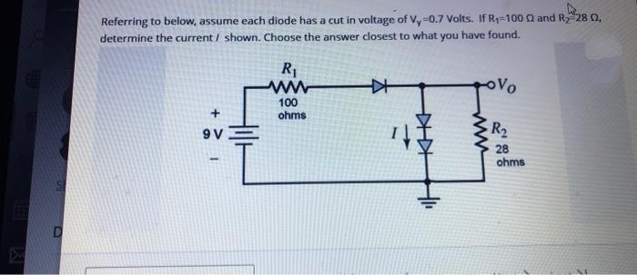 D
Referring to below, assume each diode has a cut in voltage of V, -0.7 Volts. If R₁-100 Q and R₂-28 02.
determine the current/ shown. Choose the answer closest to what you have found.
+
9V
R₁
ww
100
ohms
KH
辛
www
Vo
R₂
28
ohms