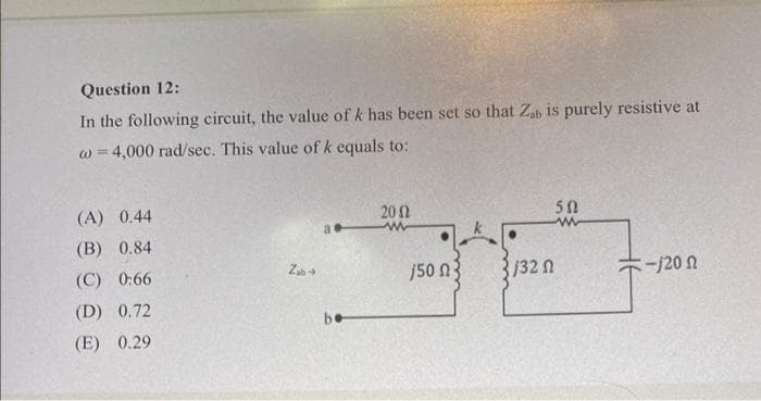 Question 12:
In the following circuit, the value of k has been set so that Zab is purely resistive at
w = 4,000 rad/sec. This value of k equals to:
(A) 0.44
(B) 0.84
(C) 0:66
(D) 0.72
(E) 0.29
Zab→
be
2002
www
/50 3
1/32 Ω
502
www
:-/20 Ω