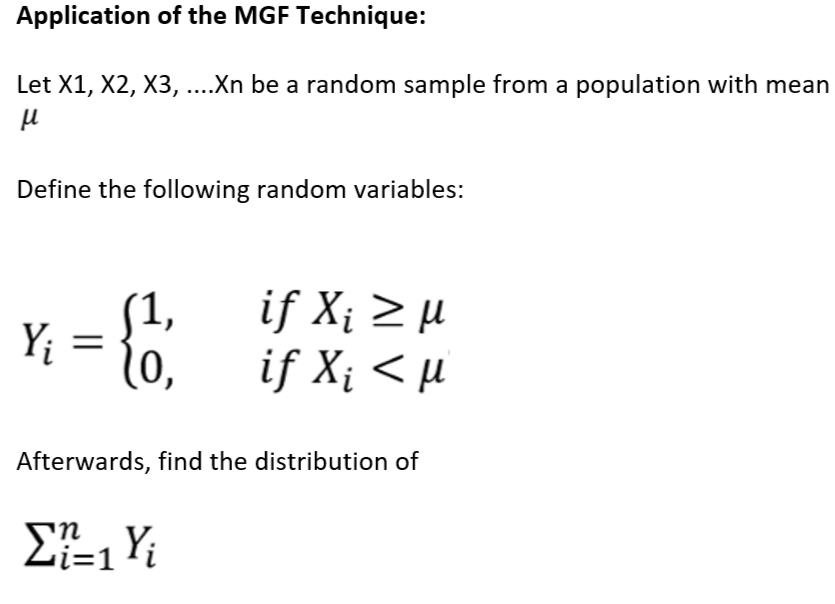 Application of the MGF Technique:
Let X1, X2, X3, ....Xn be a random sample from a population with mean
μ
Define the following random variables:
Y₁ = {1
1o,
if X¡ ≥ µ
if X¡ < µl
Afterwards, find the distribution of
Σ=1 Y;