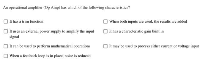 An operational amplifier (Op Amp) has which of the following characteristics?
It has a trim function
It uses an external power supply to amplify the input
signal
It can be used to perform mathematical operations
When a feedback loop is in place, noise is reduced
When both inputs are used, the results are added
It has a characteristic gain built in
It may be used to process either current or voltage input