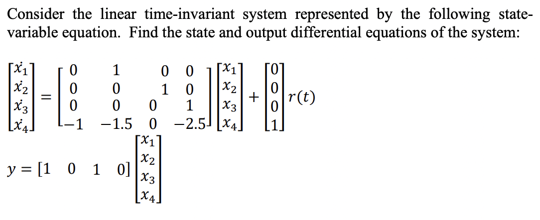 Consider the linear time-invariant system represented by the following state-
variable equation. Find the state and output differential equations of the system:
[x₁
x2
X3
[x4]
-
0
0
0
1
0
0
-1.5
y = [1 0 1 0]
0 0
1 0
0 1
0
[1]
X2
X3
[x4]
[x₁
x₂
X3
-2.5x4.
0
+ [8]
r(t)