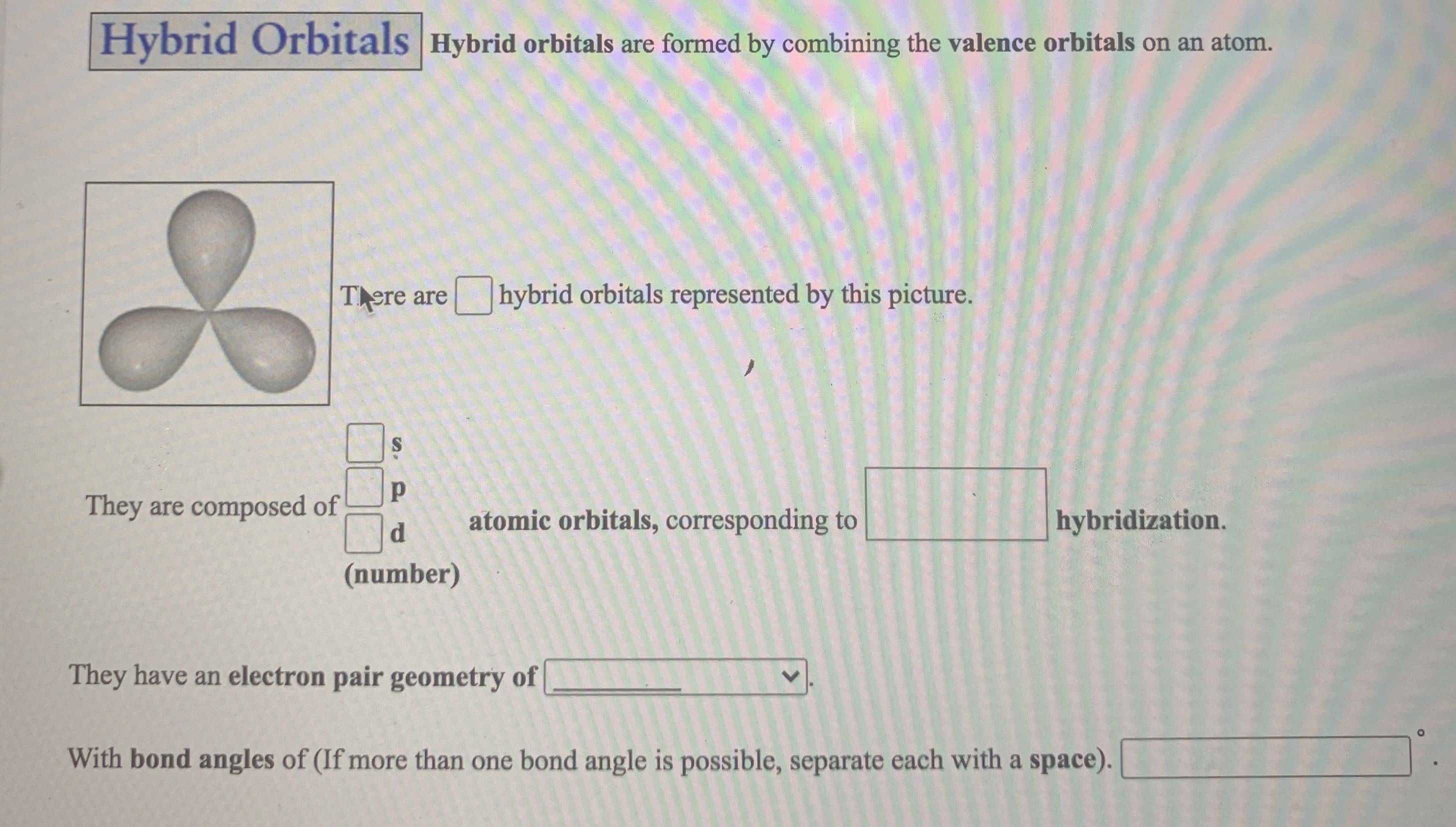 Tere are
hybrid orbitals represented by this picture.
They are composed of
d.
atomic orbitals, corresponding to
hybridization.
(number)
They have an electron pair geometry of
With bond angles of (If more than one bond angle is possible, separate each with a space).
