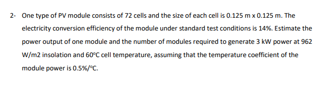 2- One type of PV module consists of 72 cells and the size of each cell is 0.125 m x 0.125 m. The
electricity conversion efficiency of the module under standard test conditions is 14%. Estimate the
power output of one module and the number of modules required to generate 3 kW power at 962
W/m2 insolation and 60°C cell temperature, assuming that the temperature coefficient of the
module power is 0.5%/°C.
