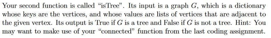 Your second function is called “isTree". Its input is a graph G, which is a dictionary
whose keys are the vertices, and whose values are lists of vertices that are adjacent to
the given vertex. Its output is True if G is a tree and False if G is not a tree. Hint: You
may want to make use of your "connected" function from the last coding assignment.
