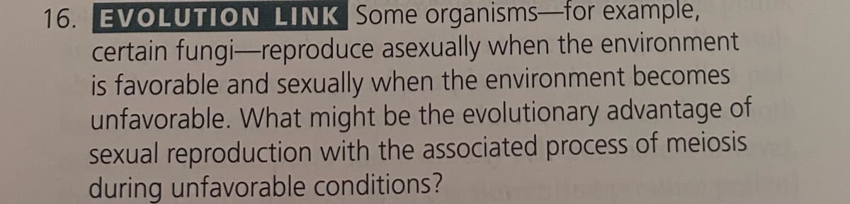 16. EVOLUTION LINK Some organisms-for example,
certain fungi-reproduce asexually when the environment
is favorable and sexually when the environment becomes
unfavorable. What might be the evolutionary advantage of
sexual reproduction with the associated process of meiosis
during unfavorable conditions?