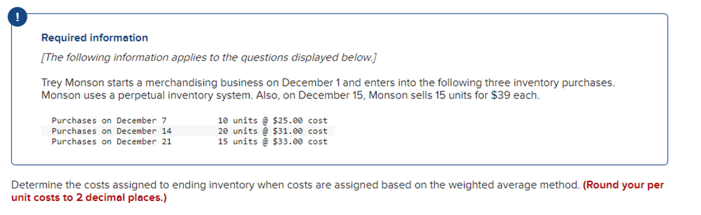 Required information
[The following information applies to the questions displayed below.]
Trey Monson starts a merchandising business on December 1 and enters into the following three inventory purchases.
Monson uses a perpetual inventory system. Also, on December 15, Monson sells 15 units for $39 each.
Purchases on December 7
Purchases on December 14
Purchases on December 21
10 units@ $25.00 cost
20 units@ $31.00 cost
15 units@ $33.00 cost
Determine the costs assigned to ending inventory when costs are assigned based on the weighted average method. (Round your per
unit costs to 2 decimal places.)