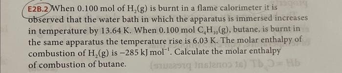 E2B.2 When 0.100 mol of H₂(g) is burnt in a flame calorimeter it is
observed that the water bath in which the apparatus is immersed increases
in temperature by 13.64 K. When 0.100 mol C,H,,(g), butane, is burnt in
the same apparatus the temperature rise is 6.03 K. The molar enthalpy of
combustion of H₂(g) is -285 kJ mol'. Calculate the molar enthalpy
of combustion of butane.
(was instanoo to) Tb = Mb