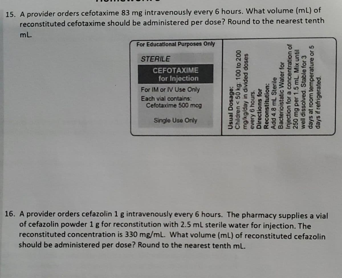 15. A provider orders cefotaxime 83 mg intravenously every 6 hours. What volume (mL) of
reconstituted cefotaxime should be administered per dose? Round to the nearest tenth
mL.
For Educational Purposes Only
STERILE
CEFOTAXIME
for Injection
For IM or IV Use Only
Each vial contains:
Cefotaxime 500 mcg
Single Use Only
Usual Dosage:
Children < 50 kg: 100 to 200
mg/kg/day in divided doses
Reconstitution:
every 6 hours.
Add 4.8 mL Sterile
Directions for
Bacterioistatic Water for
Injection for a concentration of
250 mg per 1.5 mL. Mix until
well dissolved. Stable for 3
days at room temperature or 5
days if refrigerated.
16. A provider orders cefazolin 1 g intravenously every 6 hours. The pharmacy supplies a vial
of cefazolin powder 1 g for reconstitution with 2.5 mL sterile water for injection. The
reconstituted concentration is 330 mg/mL. What volume (mL) of reconstituted cefazolin
should be administered per dose? Round to the nearest tenth mL.