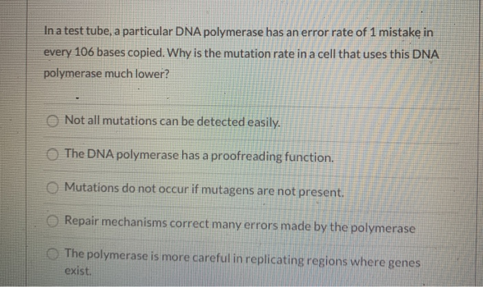In a test tube, a particular DNA polymerase has an error rate of 1 mistake in
every 106 bases copied. Why is the mutation rate in a cell that uses this DNA
polymerase much lower?
Not all mutations can be detected easily.
The DNA polymerase has a proofreading function.
O Mutations do not occur if mutagens are not present.
Repair mechanisms correct many errors made by the polymerase
The polymerase is more careful in replicating regions where genes
exist.