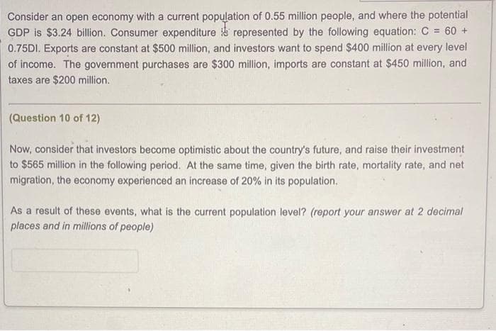 Consider an open economy with a current population of 0.55 million people, and where the potential
GDP is $3.24 billion. Consumer expenditure represented by the following equation: C = 60 +
0.75DI. Exports are constant at $500 million, and investors want to spend $400 million at every level
of income. The government purchases are $300 million, imports are constant at $450 million, and
taxes are $200 million.
(Question 10 of 12)
Now, consider that investors become optimistic about the country's future, and raise their investment
to $565 million in the following period. At the same time, given the birth rate, mortality rate, and net
migration, the economy experienced an increase of 20% in its population.
As a result of these events, what is the current population level? (report your answer at 2 decimal
places and in millions of people)