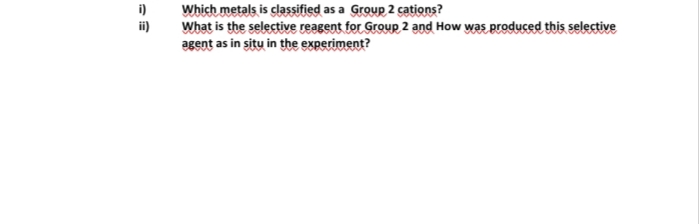 i)
Which metals is classified as a Group 2 cations?
ii)
What is the selective reagent for Group 2 and How was produced this selective
agent as in situ in the experiment?
