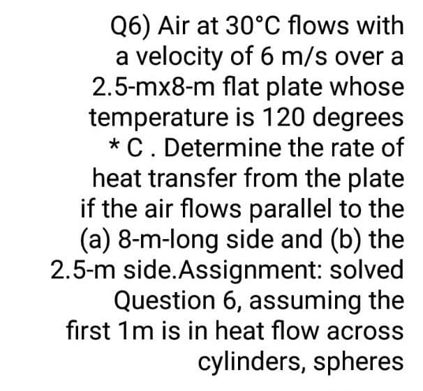 Q6) Air at 30°C flows with
a velocity of 6 m/s over a
2.5-mx8-m flat plate whose
temperature is 120 degrees
* C. Determine the rate of
heat transfer from the plate
if the air flows parallel to the
(a) 8-m-long side and (b) the
2.5-m side.Assignment: solved
Question 6, assuming the
first 1m is in heat flow across
cylinders, spheres
