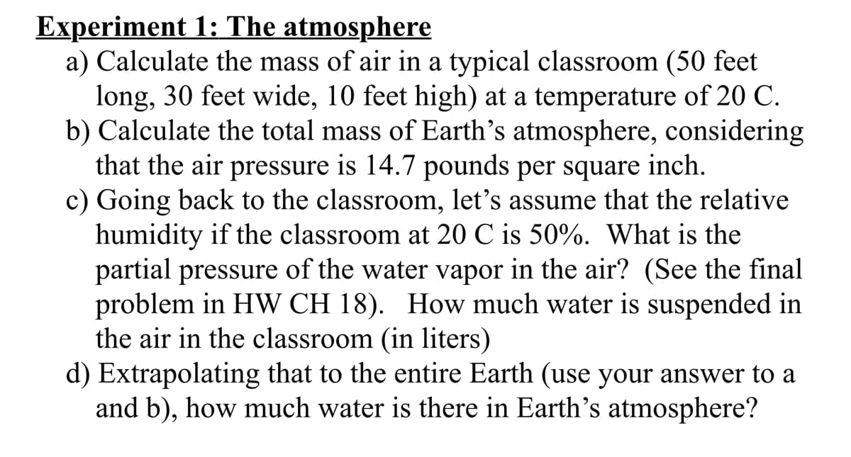 Experiment 1: The atmosphere
a) Calculate the mass of air in a typical classroom (50 feet
long, 30 feet wide, 10 feet high) at a temperature of 20 C.
b) Calculate the total mass of Earth's atmosphere, considering
that the air pressure is 14.7 pounds per square inch.
c) Going back to the classroom, let's assume that the relative
humidity if the classroom at 20 C is 50%. What is the
partial pressure of the water vapor in the air? (See the final
problem in HW CH 18). How much water is suspended in
the air in the classroom (in liters)
d) Extrapolating that to the entire Earth (use your answer to a
and b), how much water is there in Earth's atmosphere?
